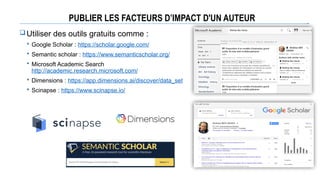 PUBLIER LES FACTEURS D’IMPACT D'UN AUTEUR
Utiliser des outils gratuits comme :
 Google Scholar : https://scholar.google.com/
 Semantic scholar : https://www.semanticscholar.org/
 Microsoft Academic Search
http://academic.research.microsoft.com/
 Dimensions : https://app.dimensions.ai/discover/data_set
 Scinapse : https://www.scinapse.io/
 