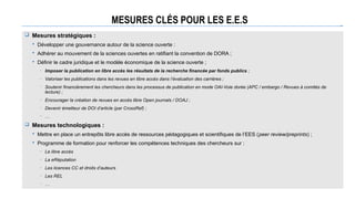 MESURES CLÉS POUR LES E.E.S
 Mesures stratégiques :
 Développer une gouvernance autour de la science ouverte :
 Adhérer au mouvement de la sciences ouvertes en ratifiant la convention de DORA ;
 Définir le cadre juridique et le modèle économique de la science ouverte ;
─ Imposer la publication en libre accès les résultats de la recherche financée par fonds publics ;
─ Valoriser les publications dans les revues en libre accès dans l’évaluation des carrières ;
─ Soutenir financièrement les chercheurs dans les processus de publication en mode OAI-Voie dorée (APC / embargo / Revues à comités de
lecture) ;
─ Encourager la création de revues en accès libre Open journals / DOAJ ;
─ Devenir émetteur de DOI d’article (par CrossRef) ;
─ …
 Mesures technologiques :
 Mettre en place un entrepôts libre accès de ressources pédagogiques et scientifiques de l’EES (peer review/preprints) ;
 Programme de formation pour renforcer les compétences techniques des chercheurs sur :
─ Le libre accès
─ La eRéputation
─ Les licences CC et droits d’auteurs
─ Les REL
─ …
 