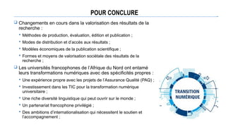 POUR CONCLURE
 Changements en cours dans la valorisation des résultats de la
recherche :
 Méthodes de production, évaluation, édition et publication ;
 Modes de distribution et d’accès aux résultats ;
 Modèles économiques de la publication scientifique ;
 Formes et moyens de valorisation sociétale des résultats de la
recherche ;
 Les universités francophones de l’Afrique du Nord ont entamé
leurs transformations numériques avec des spécificités propres :
 Une expérience propre avec les projets de l’Assurance Qualité (PAQ) ;
 Investissement dans les TIC pour la transformation numérique
universitaire ;
 Une riche diversité linguistique qui peut ouvrir sur le monde ;
 Un partenariat francophone privilégié ;
 Des ambitions d’internationalisation qui nécessitent le soutien et
l’accompagnement ;
 