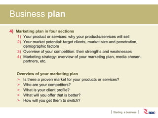 Starting a business
Business plan
4) Marketing plan in four sections
1) Your product or services: why your products/services will sell
2) Your market potential: target clients, market size and penetration,
demographic factors
3) Overview of your competition: their strengths and weaknesses
4) Marketing strategy: overview of your marketing plan, media chosen,
partners, etc.
Overview of your marketing plan
> Is there a proven market for your products or services?
> Who are your competitors?
> What is your client profile?
> What will you offer that is better?
> How will you get them to switch?
 