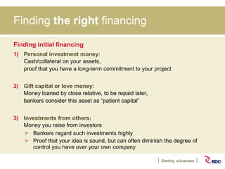 Starting a business
Finding the right financing
Finding initial financing
1) Personal investment money:
Cash/collateral on your assets,
proof that you have a long-term commitment to your project
2) Gift capital or love money:
Money loaned by close relative, to be repaid later,
bankers consider this asset as “patient capital”
3) Investments from others:
Money you raise from investors
> Bankers regard such investments highly
> Proof that your idea is sound, but can often diminish the degree of
control you have over your own company
 