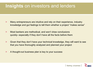 Starting a business
Insights on investors and lenders
> Many entrepreneurs are intuitive and rely on their experience, industry
knowledge and gut feelings to tell them whether a project “makes sense”
> Most bankers are methodical, and won’t draw conclusions
quickly- especially if they don’t have all the facts before them
> Given that they don’t have your technical knowledge, they will want to see
that you have thoroughly analyzed and planned your project
> A thought-out business plan is key to your success
 