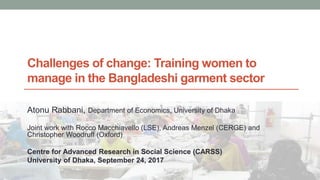 Challenges of change: Training women to
manage in the Bangladeshi garment sector
Atonu Rabbani, Department of Economics, University of Dhaka
Joint work with Rocco Macchiavello (LSE), Andreas Menzel (CERGE) and
Christopher Woodruff (Oxford)
Centre for Advanced Research in Social Science (CARSS)
University of Dhaka, September 24, 2017
 