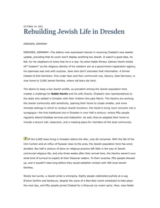 OCTOBER 18, 2002
Rebuilding Jewish Life in Dresden
DRESDEN, GERMANY
DRESDEN, GERMANY--The elderly man expressed interest in receiving Chabad’s new weekly
update, providing that its cover won’t display anything too Jewish. It wasn’t a good idea, he
felt, for his neighbors to know that he is a Jew. So when Rabbi Shneur Zalman Havlin ticked
off “Judaism” as the religious identity of his newborn son at a government registration agency,
his openness was met with surprise. Jews here don’t volunteer that information. A former
hotbed of Anti-Semitism, first under Nazi and then communist rule, Saxony, East Germany, is
now home to 5,000 Jewish families, where old fears die hard.
The desire to keep a low Jewish profile, so prevalent among the Jewish population here
creates a challenge for Rabbi Havlin and his wife Chanie, Chabad’s new representatives to
the state who settled in Dresden with their children this past March. The Havlins are working
the Jewish community with sensitivity, opening their home to create smaller, and more
intimate settings in which to conduct Jewish functions: the Havlin’s living room converts into a
synagogue—the first traditional one in Dresden in over half a century—where fifty people
regularly attend Shabbat services and kiddushim. As well, they’ve adapted their home to
include a lecture hall, classroom, and a meeting place for members of the local community.
Of the 6,000 Jews living in Dresden before the War, only 60 remained. With the fall of the
Iron Curtain and an influx of Russian Jews to the area, the Jewish population here has since
doubled. But half a century of bans on religious practice left little in the way of Jewish
communal religious life, and only three weeks after their arrival here, the Havlins weren’t sure
what kind of turnout to expect at their Passover seders. To their surprise, fifty people showed
up, and it wouldn’t take long before they would establish contact with 400 local Jewish
families.
Slowly but surely, a Jewish pride is emerging. Eighty people celebrated joyfully at a Lag
B’omer bonfire and barbecue, despite the scare of a Neo-Nazi event scheduled to take place
the next day, and fifty people joined Chabad for a Shavuot ice cream party. Now, says Rabbi
 