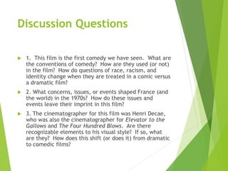 Discussion Questions
 1. This film is the first comedy we have seen. What are
the conventions of comedy? How are they used (or not)
in the film? How do questions of race, racism, and
identity change when they are treated in a comic versus
a dramatic film?
 2. What concerns, issues, or events shaped France (and
the world) in the 1970s? How do these issues and
events leave their imprint in this film?
 3. The cinematographer for this film was Henri Decae,
who was also the cinematographer for Elevator to the
Gallows and The Four Hundred Blows. Are there
recognizable elements to his visual style? If so, what
are they? How does this shift (or does it) from dramatic
to comedic films?
 