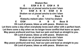 Shalom Rav
E E/G# A B E E/G# A B
Shalom rav al yisrael amcha ta sim l’olam
E E/G# A B E E/G# A B
Shalom rav al yisrael amcha ta sim l’olam
A E A Bsus B
Kiatachu melech adon l’chol ha shalom
E E/G# A B E Bsus B
Oh Lord of peace, bless us with peace. Shalom rav.
Let there come a day when everybody loves each other with a perfect heart.
Let there come a day when we no longer know conflict that tears us apart.
May peace profound and true, heal our pain and lead us straight to you.
Oh Lord of peace, bless us with peace. Shalom rav.
Shalom rav al yisrael amcha ta sim l’olam
Shalom rav al yisrael amcha ta sim l’olam
May peace profound and true, heal our pain and lead us straight to you
Oh Lord of peace, bless us with peace. Shalom rav.
 