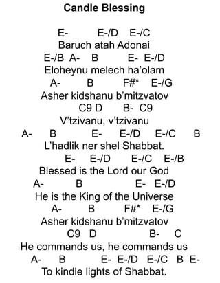 Candle Blessing
E- E-/D E-/C
Baruch atah Adonai
E-/B A- B E- E-/D
Eloheynu melech ha’olam
A- B F#* E-/G
Asher kidshanu b’mitzvatov
C9 D B- C9
V’tzivanu, v’tzivanu
A- B E- E-/D E-/C B
L’hadlik ner shel Shabbat.
E- E-/D E-/C E-/B
Blessed is the Lord our God
A- B E- E-/D
He is the King of the Universe
A- B F#* E-/G
Asher kidshanu b’mitzvatov
C9 D B- C
He commands us, he commands us
A- B E- E-/D E-/C B E-
To kindle lights of Shabbat.
 