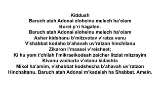 Kiddush
Baruch atah Adonai eloheinu melech ha’olam
Borei p’ri hagafen.
Baruch atah Adonai eloheinu melech ha’olam
Asher kidshanu b’mitzvotav v’ratza vanu
V’shabbat kodsho b’ahavah uv’ratzon hinchilanu
Zikaron l’maasei v’reisheet;
Ki hu yom t’chilah l’mikraeikodesh zeicher litziat mitzrayim
Kivanu vacharta v’otanu kidashta
Mikol ha’amim, v’shabbat kodshecha b’ahavah uv’ratzon
Hinchaltanu. Baruch atah Adonai m’kadeish ha Shabbat. Amein.
 