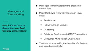 ● Messages in many applications break into
natural tiers.
● Many RabbitMQ features impose non-trivial
costs:
○ Persistence
○ HA Mirroring of Queues
○ Clustering
○ Publisher Confirms and AMQP Transactions
○ Consumer ACKs vs noACK/autoACK
● Think about your traffic, the benefits of a feature
and spend accordingly!
Messages and
Their Handling
Item 5: Know Costs of
Guarantees and Don’t
Overpay Unnecessarily
 