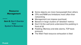 ● Some objects are more heavyweight than others
● CPU and RAM are limitations more often than
networking
● Management can impose overhead:
● Beware in large clusters of ‘detailed’ metrics
● Don’t hit the wall (and understand the padding in
front of it)!
● Padding: Memory and disk alarms, TCP back
pressure
● The Wall: Fatal resource exhaustion is fatal
Resource
Management
Item 6: Don’t Overtax
Your
System’s Resources
 