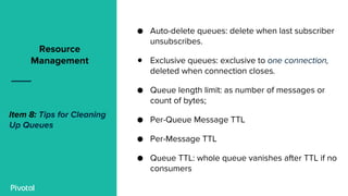 ● Auto-delete queues: delete when last subscriber
unsubscribes.
● Exclusive queues: exclusive to one connection,
deleted when connection closes.
● Queue length limit: as number of messages or
count of bytes;
● Per-Queue Message TTL
● Per-Message TTL
● Queue TTL: whole queue vanishes after TTL if no
consumers
Resource
Management
Item 8: Tips for Cleaning
Up Queues
 