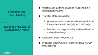 ● What makes us think anything happened in a
distributed system?
● Transfer of Responsibility:
○ At any moment, know who is responsible for
the existence and integrity of a message
○ Maintain the responsibility and hand it off in
a disciplined way
● Consumer side: AMQP ACKs.
● Producer side: Publisher Confirms (also AMQP
transactions)
Messages and
Their Handling
Item 3: The “Transfer of
Responsibility” Notion
 