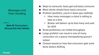 ● Ways to consume: basic.get and basic.consume
● Most clients should favor basic.consume
● Prefetch (prefetch_count in basic.qos method):
○ How many messages a client is willing to
take at a time
○ Broker will deliver up to that many and wait
for ACK
● Small prefetches can inhibit throughput
● Large prefetch can result in one of many
consumers on a queue monopolizing queue’s
output
● Choose based on how fast consumer gets work
done before ACKing
Messages and
Their Handling
Item 4: Consumers
Should Eat Not Nibble
 