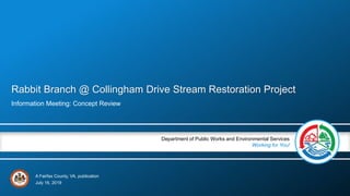 A Fairfax County, VA, publication
Department of Public Works and Environmental Services
Working for You!
Rabbit Branch @ Collingham Drive Stream Restoration Project
Information Meeting: Concept Review
July 16, 2019
 