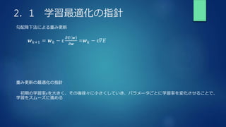 2．1 学習最適化の指針
勾配降下法による重み更新
𝒘𝑘+1 = 𝒘𝑘 − ε
𝜕𝐸 𝒘
𝜕𝒘
=𝒘𝑘 − ε𝛻𝐸
重み更新の最適化の指針
初期の学習率εを大きく、その後徐々に小さくしていき、パラメータごとに学習率を変化させることで、
学習をスムーズに進める
 
