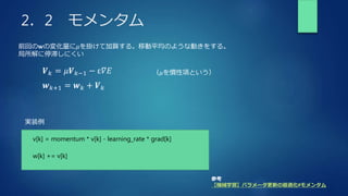 2．2 モメンタム
𝑽𝑘 = 𝜇𝑽𝑘−1 − ε𝛻𝐸
前回の𝐰の変化量に𝜇を掛けて加算する。移動平均のような動きをする。
局所解に停滞しにくい
𝒘𝑘+1 = 𝒘𝑘 + 𝑽𝑘
参考
【機械学習】パラメータ更新の最適化#モメンタム
（𝜇を慣性項という）
v[k] = momentum * v[k] - learning_rate * grad[k]
実装例
w[k] += v[k]
 