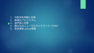 １．勾配消失問題と対策
２．最適化アルゴリズム
３．過学習と対策
４．畳み込みニューラルネットワーク（CNN）
５．実装演習 github情報
 