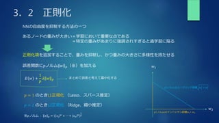 3．2 正則化
NNの自由度を抑制する方法の一つ
あるノードの重みが大きい＝学習において重要な点である
＝特定の重みがあまりに強調されすぎると過学習に陥る
正則化項を追加することで、重みを抑制し、かつ重みの大きさに多様性を持たせる
𝐸 𝑤 +
1
𝑝
𝜆 𝑤 𝑝
※𝑝ノルム : 𝑥 𝑝 = 𝑥1
𝑝
+ ⋯ + 𝑥𝑛
𝑝
1
𝑝
誤差関数に𝑝ノルム 𝑤 𝑝（※）を加える
𝑝 = 1 のときL1正規化 （Lasso、スパース推定）
𝑝 = 2 のときL2正規化 （Ridge、縮小推定）
p2ノルムはユークリッド距離 𝑤1
2
+ 𝑤2
2
𝑤1
𝑤2
p1ノルムはマンハッタン距離𝑤1+ 𝑤2
まとめて誤差と考えて最小化する
 