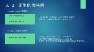 3．3 正則化 実装例
s[k] = np.sign(w[k])
L1ノルム（Lasso）実装例
grad[k] += rate * s[k]
1
𝑝
𝜆 𝑤 𝑝 で𝑝 = 1ならば、𝑤は一次のみなので、
勾配すなわち微分を求めると𝜆 × ±1となる。
L2ノルム（Ridge）実装例
1
𝑝
𝜆 𝑤 𝑝 で𝑝 = 2ならば、𝑤は二次のみなので、
勾配すなわち微分を求めると𝜆 × 𝑤となる。
ここで、微分で出てきた係数は𝜆に吸収されると考えて良い
grad[k] += rate * w[k]
 