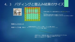 4．3 パディングと畳込み結果のサイズ
元画像の周囲にダミー画素を配置することをパディングという
メリット
①端の画素の特徴も畳み込み演算に入れられる
②畳み込みを繰り返すことで特徴マップが小さくなりすぎることを防ぐ
0
0
0
0
0
0
0
0
0
0
0 0 0 0 0 0 0
0
0 0 0 0 0 0 0
0
1 4 5 2 1 3
0 3 1 3 2 0
1 1 4 5 1 2
3 0 2 4 0 3
1 0 1 1 4 5
特徴マップのサイズ
特徴マップの幅（高さ）＝
元画像の幅 高さ + パディング数×2− フィルタ幅（高さ）
ストライド幅（高さ）
+ 1
※基本的には、元画像の幅（高さ）がストライド幅で割られたサイズになる。
ただし、パディングされると両幅分だけ元画像が大きくなる。
最後にフィルタ幅分引いて、1加算する
 