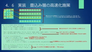 4．6 実装 畳込み層の高速化施策
1 4 5 2
0 3 1 3
1 1 4 5
3 0 2 4
1 4 5 0 3 1 1 1 4
4 5 2 3 1 3 1 4 5
0 3 1 1 1 4 3 0 2
3 1 3 1 4 5 0 2 4
畳み込みされる領域をフィルタのサイズで区切って一列に並べる
これにより、フィルタとの掛け算の和は単純な配列の積と和になる
def im2col(input_data, filter_h, filter_w, stride=1, pad=0):
N, C, H, W = input_data.shape
out_h = ( (H + 2*pad - filter_h) // stride ) + 1
out_w = ( (W + 2*pad - filter_w) // stride ) + 1
img = np.pad( input_data, [(0,0), (0,0), (pad, pad), (pad, pad)], 'constant')
col = np.zeros((N, C, filter_h, filter_w, out_h, out_w))
for y in range(filter_h):
y_max = y + stride * out_h
for x in range(filter_w):
x_max = x + stride * out_w
col[:, :, y, x, :, :] = img[:, :, y:y_max:stride, x:x_max:stride]
# (N, C, filter_h, filter_w, out_h, out_w) - > (N, filter_w, out_h, out_w, C, filter_h)
col = col.transpose(0, 4, 5, 1, 2, 3)
col = col.reshape(N * out_h * out_w, -1)
return col
畳み込みの出力データサイズを計算（上の例だと2×2）
元データにパディングを追加
この関数の出力配列（畳み込み領域を一列に並べた配列）
フィルタ幅高さ分だけ一つずつずらすため、
一回の取り出しサイズの上限を計算
（上の例だと、y_max,x_maxとも2,3,4）
元の画像を(x:x_max)×(y:y_max)で取り出す（stride分飛ばしながら)
フィルタサイズの幅高さに並べ替え、一列にreshape
 