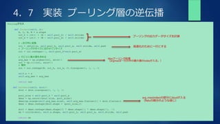 4．7 実装 プーリング層の逆伝播
Poolingクラス
def forward(self, x):
N, C, H, W = x.shape
out_h = int(1 + (H - self.pool_h) / self.stride)
out_w = int(1 + (W - self.pool_w) / self.stride)
# xを行列に変換
col = im2col(x, self.pool_h, self.pool_w, self.stride, self.pad)
# プーリングのサイズに合わせてリサイズ
col = col.reshape(-1, self.pool_h*self.pool_w)
# 行ごとに最大値を求める
arg_max = np.argmax(col, axis=1)
out = np.max(col, axis=1)
# 整形
out = out.reshape(N, out_h, out_w, C).transpose(0, 3, 1, 2)
self.x = x
self.arg_max = arg_max
return out
def backward(self, dout):
dout = dout.transpose(0, 2, 3, 1)
pool_size = self.pool_h * self.pool_w
dmax = np.zeros((dout.size, pool_size))
dmax[np.arange(self.arg_max.size), self.arg_max.flatten()] = dout.flatten()
dmax = dmax.reshape(dout.shape + (pool_size,))
dcol = dmax.reshape(dmax.shape[0] * dmax.shape[1] * dmax.shape[2], -1)
dx = col2im(dcol, self.x.shape, self.pool_h, self.pool_w, self.stride, self.pad)
return dx
プーリングの出力データサイズを計算
高速化のために一行にする
Maxプーリング処理
（argmaxは一行の中の最大値のindexが入る。）
arg_max(index)の部分にdoutが入る
（Reluの微分のような感じ）
 
