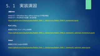 5．1 実装演習
2層DNN
MNISTデータをAffine-Relu-Affine-Softmaxで学習/検証
MNISTデータは所定の位置にある前提
モメンタム
最適化手法にモメンタムを使用
https://github.com/33quitykubby/Rabbit_DNN_1_2/blob/main/Rabbit_DNN_4_newtwork1.ipynb
https://github.com/33quitykubby/Rabbit_DNN_1_2/blob/main/Rabbit_DNN_6_newtwork1_optimize_momentum.ipynb
Adam
最適化手法にAdamを使用
https://github.com/33quitykubby/Rabbit_DNN_1_2/blob/main/Rabbit_DNN_7_newtwork1_optimize_adam.ipynb
 