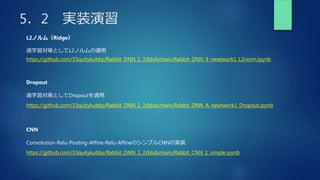 5．2 実装演習
L2ノルム（Ridge）
過学習対策としてL2ノルムの適用
Dropout
過学習対策としてDropoutを適用
https://github.com/33quitykubby/Rabbit_DNN_1_2/blob/main/Rabbit_DNN_9_newtwork1_L2norm.ipynb
https://github.com/33quitykubby/Rabbit_DNN_1_2/blob/main/Rabbit_DNN_A_newtwork1_Dropout.ipynb
CNN
Convolution-Relu-Pooling-Affine-Relu-AffineのシンプルCNNの実装
https://github.com/33quitykubby/Rabbit_DNN_1_2/blob/main/Rabbit_CNN_1_simple.ipynb
 