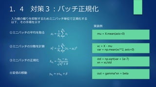 1．4 対策３：バッチ正規化
入力値の偏りを抑制するためミニバッチ単位で正規化する
以下、その手順を示す
①ミニバッチの平均を取る 𝜇𝑡 =
1
𝑁𝑡
𝑖
𝑁𝑡
𝑥𝑖
②ミニバッチの分散を計算
σ𝑡
2
=
1
𝑁𝑡
𝑖
𝑁𝑡
(𝑥𝑖 − 𝜇𝑡)2
③ミニバッチの正規化 𝑥𝑛𝑖
=
𝑥𝑛𝑖
− 𝜇𝑡
𝜎𝑡
2
+ 𝜃
④変倍の移動 𝑦𝑛𝑖
= 𝛾𝑥𝑛𝑖
+ 𝛽
mu = X.mean(axis=0)
xc = X - mu
var = np.mean(xc**2, axis=0)
std = np.sqrt(var + 1e-7)
xn = xc/std
out = gamma*xn + beta
実装例
 