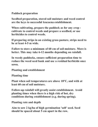 Paddock preparation
Seedbed preparation, stored soil moisture and weed control
are the keys to successful leucaena establishment.
When cultivating, prepare the paddock as for any crop -
cultivate to control weeds and prepare a seedbed, or use
herbicides to control weeds.
If preparing strips in an existing grass pasture, strips need to
be at least 4-5 m wide.
Fallow to store a minimum of 60 cm of soil moisture. More is
better. This may take 6-12 months depending on rainfall.
In weedy paddocks, ensure sufficient preparation time to
reduce the weed seed bank and use a residual herbicide once
sown.
Planting and establishment
Planting time
Plant when soil temperatures are above 18°C, and with at
least 60 cm of soil moisture.
Follow-up rainfall will greatly assist establishment. Avoid
planting times when there is a high risk of hot, dry
conditions during establishment (e.g. during spring).
Planting rate and depth
Aim to sow 2 kg/ha of high germination 'soft' seed. Seed
should be spaced about 5 cm apart in the row.
 
