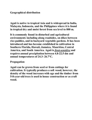 Geographical distribution
Agati is native to tropical Asia and is widespread in India,
Malaysia, Indonesia, and the Philippines where it is found
in tropical dry and moist forest from sea level to 800 m.
It is commonly found in disturbed and agricultural
environments including along roadsides, on dikes between
rice paddies, and in backyard vegetable gardens. It has been
introduced and has become established in cultivation in
Southern Florida, Hawaii, Jamaica, Mauritius, Central
America, and South America. Agati is frost-sensitive and
requires annual precipitation between 4.8-22.5 dm and
annual temperatures of 24.3- 26.7°C.
Propagation
Agati can be grown from seed or from cuttings for
cultivation. It typically produces a soft wood, however, the
density of the wood increases with age and the timber from
5-8-year-old trees is used in house construction or as craft
wood.
 