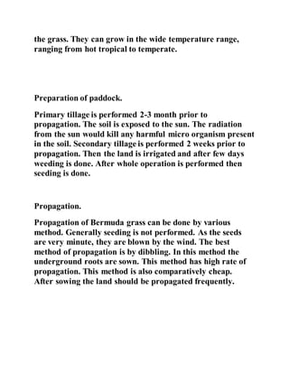 the grass. They can grow in the wide temperature range,
ranging from hot tropical to temperate.
Preparation of paddock.
Primary tillage is performed 2-3 month prior to
propagation. The soil is exposed to the sun. The radiation
from the sun would kill any harmful micro organism present
in the soil. Secondary tillage is performed 2 weeks prior to
propagation. Then the land is irrigated and after few days
weeding is done. After whole operation is performed then
seeding is done.
Propagation.
Propagation of Bermuda grass can be done by various
method. Generally seeding is not performed. As the seeds
are very minute, they are blown by the wind. The best
method of propagation is by dibbling. In this method the
underground roots are sown. This method has high rate of
propagation. This method is also comparatively cheap.
After sowing the land should be propagated frequently.
 
