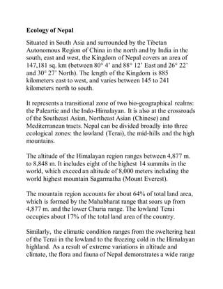Ecology of Nepal
Situated in South Asia and surrounded by the Tibetan
Autonomous Region of China in the north and by India in the
south, east and west, the Kingdom of Nepal covers an area of
147,181 sq. km (between 80° 4’ and 88° 12’ East and 26° 22’
and 30° 27’ North). The length of the Kingdom is 885
kilometers east to west, and varies between 145 to 241
kilometers north to south.
It represents a transitional zone of two bio-geographical realms:
the Paleartic and the Indo-Himalayan. It is also at the crossroads
of the Southeast Asian, Northeast Asian (Chinese) and
Mediterranean tracts. Nepal can be divided broadly into three
ecological zones: the lowland (Terai), the mid-hills and the high
mountains.
The altitude of the Himalayan region ranges between 4,877 m.
to 8,848 m. It includes eight of the highest 14 summits in the
world, which exceed an altitude of 8,000 meters including the
world highest mountain Sagarmatha (Mount Everest).
The mountain region accounts for about 64% of total land area,
which is formed by the Mahabharat range that soars up from
4,877 m. and the lower Churia range. The lowland Terai
occupies about 17% of the total land area of the country.
Similarly, the climatic condition ranges from the sweltering heat
of the Terai in the lowland to the freezing cold in the Himalayan
highland. As a result of extreme variations in altitude and
climate, the flora and fauna of Nepal demonstrates a wide range
 