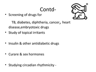 Contd-
• Screening of drugs for
TB, diabetes, diphtheria, cancer, heart
disease,embryotoxic drugs
• Study of topical irritants
• Insulin & other antidiabetic drugs
• Curare & sex hormones
• Studying circadian rhythmicity -
 
