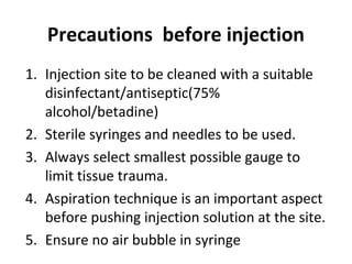 Precautions before injection
1. Injection site to be cleaned with a suitable
disinfectant/antiseptic(75%
alcohol/betadine)
2. Sterile syringes and needles to be used.
3. Always select smallest possible gauge to
limit tissue trauma.
4. Aspiration technique is an important aspect
before pushing injection solution at the site.
5. Ensure no air bubble in syringe
 