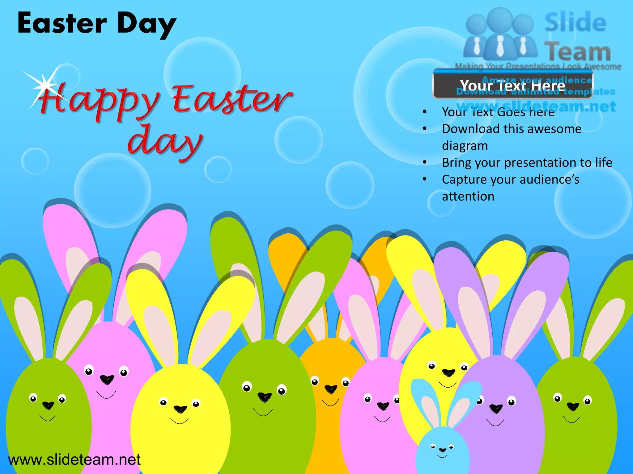 Easter Day
                           Your Text Here
                    •   Your Text Goes here
                    •   Download this awesome
                        diagram
                    •   Bring your presentation to life
                    •   Capture your audience’s
                        attention




www.slideteam.net
 
