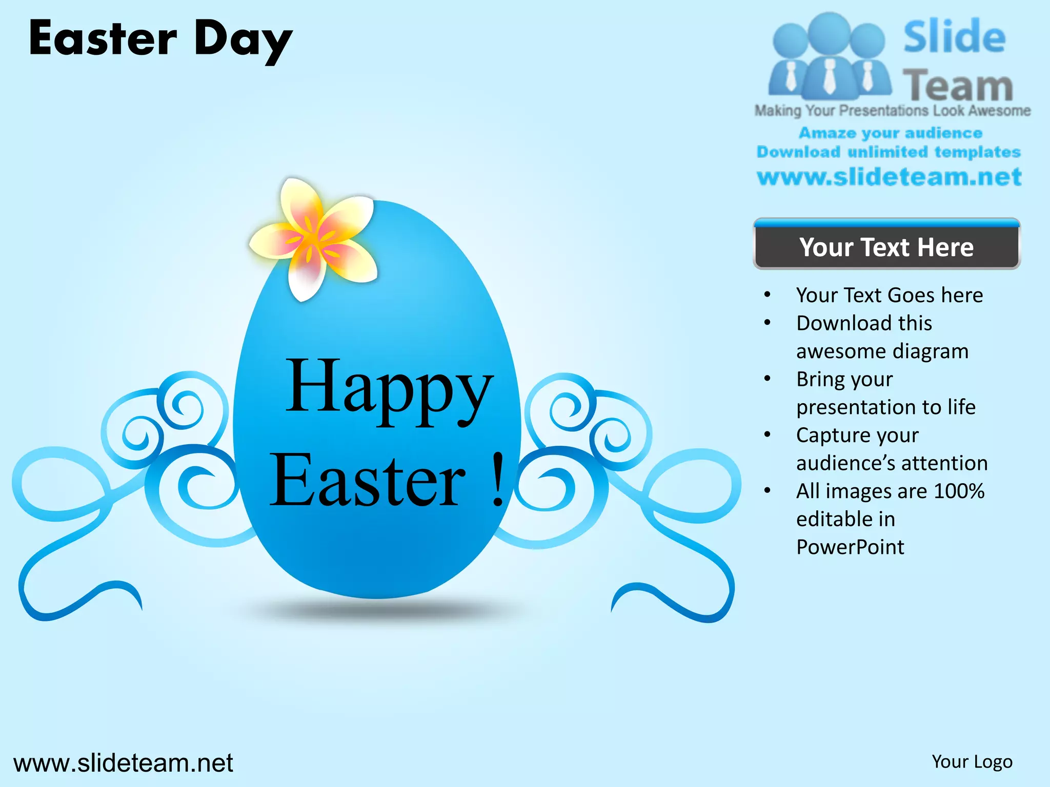 Easter Day


                                   Your Text Here
                               •   Your Text Goes here
                               •   Download this
                                   awesome diagram

                    Happy      •

                               •
                                   Bring your
                                   presentation to life
                                   Capture your

                    Easter !   •
                                   audience’s attention
                                   All images are 100%
                                   editable in
                                   PowerPoint




www.slideteam.net                                Your Logo
 