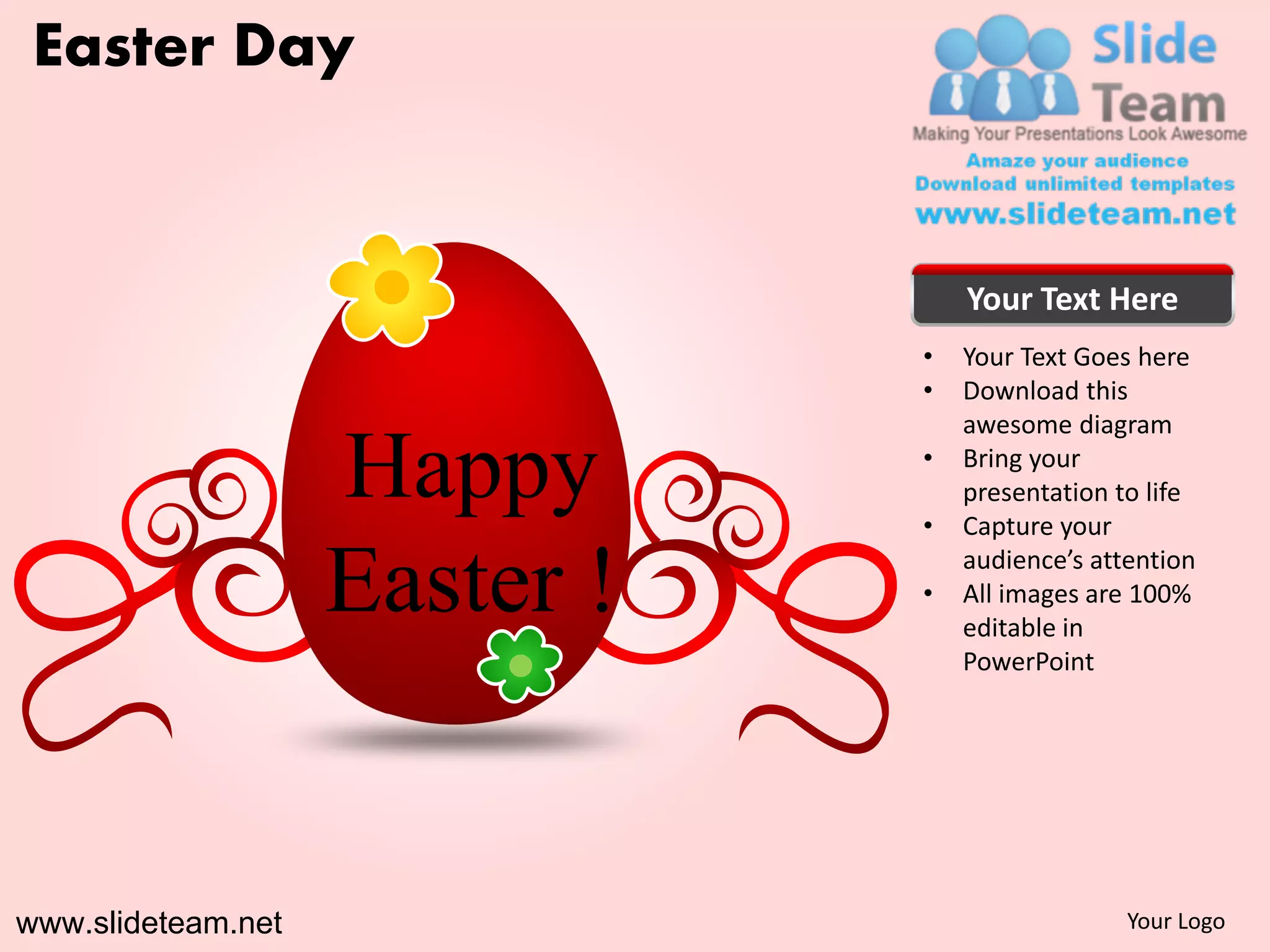 Easter Day


                                   Your Text Here
                               •   Your Text Goes here
                               •   Download this
                                   awesome diagram

                    Happy      •

                               •
                                   Bring your
                                   presentation to life
                                   Capture your

                    Easter !   •
                                   audience’s attention
                                   All images are 100%
                                   editable in
                                   PowerPoint




www.slideteam.net                                Your Logo
 
