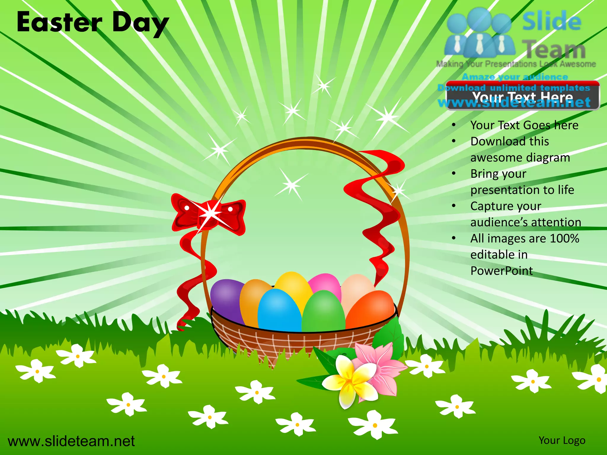 Easter Day

                        Your Text Here
                    •   Your Text Goes here
                    •   Download this
                        awesome diagram
                    •   Bring your
                        presentation to life
                    •   Capture your
                        audience’s attention
                    •   All images are 100%
                        editable in
                        PowerPoint




www.slideteam.net                   Your Logo
 