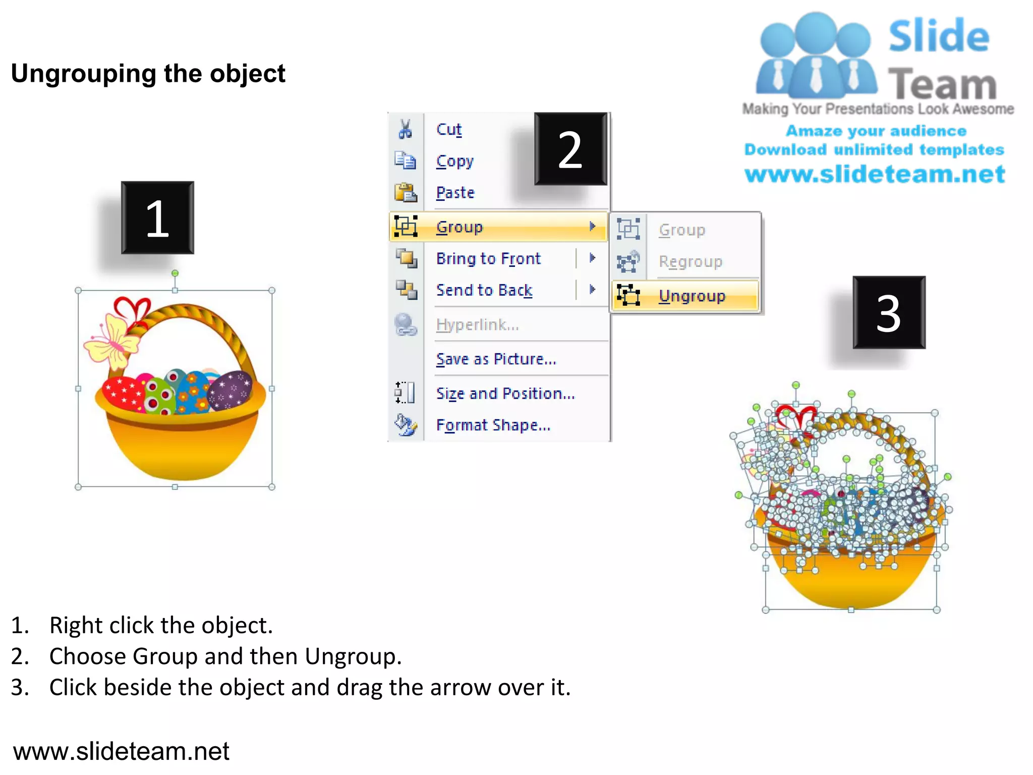 Ungrouping the object


                                                    2
            1
                                                         3




1. Right click the object.
2. Choose Group and then Ungroup.
3. Click beside the object and drag the arrow over it.

www.slideteam.net
 