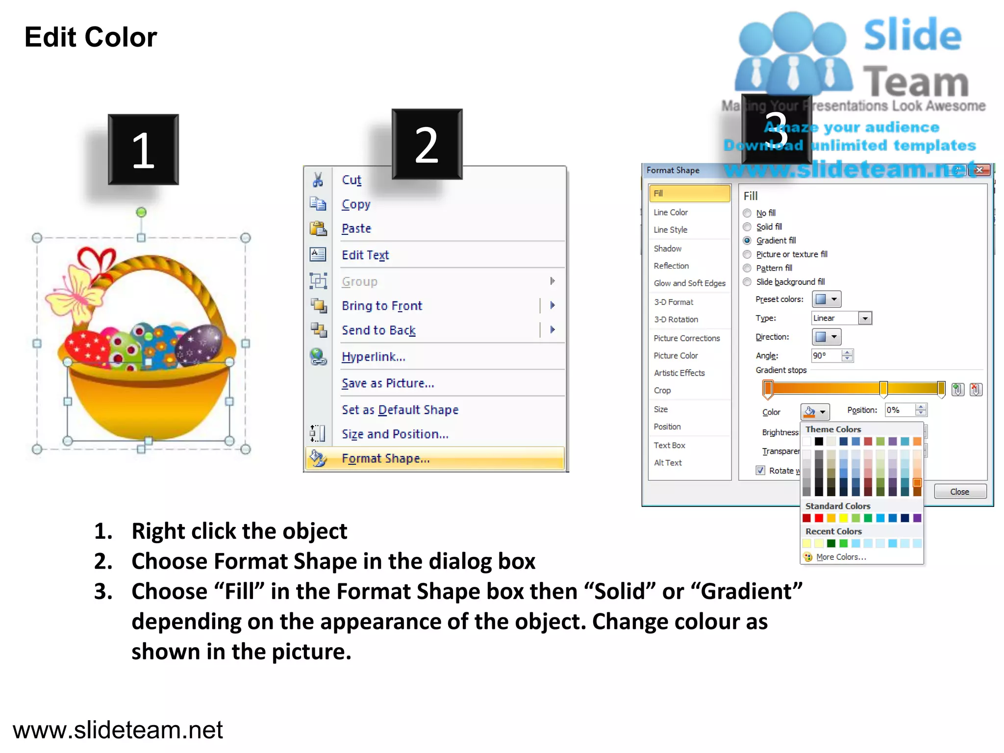 Edit Color



         1                          2                                3




      1. Right click the object
      2. Choose Format Shape in the dialog box
      3. Choose “Fill” in the Format Shape box then “Solid” or “Gradient”
         depending on the appearance of the object. Change colour as
         shown in the picture.


www.slideteam.net
 