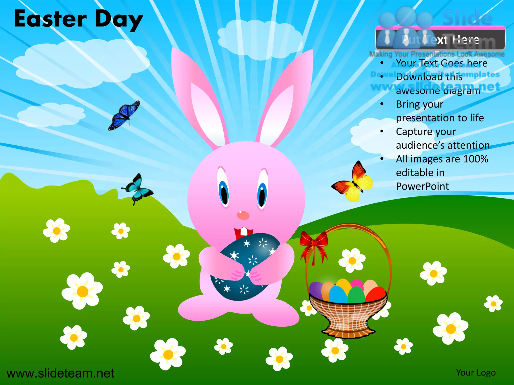 Easter Day
                         Put Text Here
                    •   Your Text Goes here
                    •   Download this
                        awesome diagram
                    •   Bring your
                        presentation to life
                    •   Capture your
                        audience’s attention
                    •   All images are 100%
                        editable in
                        PowerPoint




www.slideteam.net                   Your Logo
 