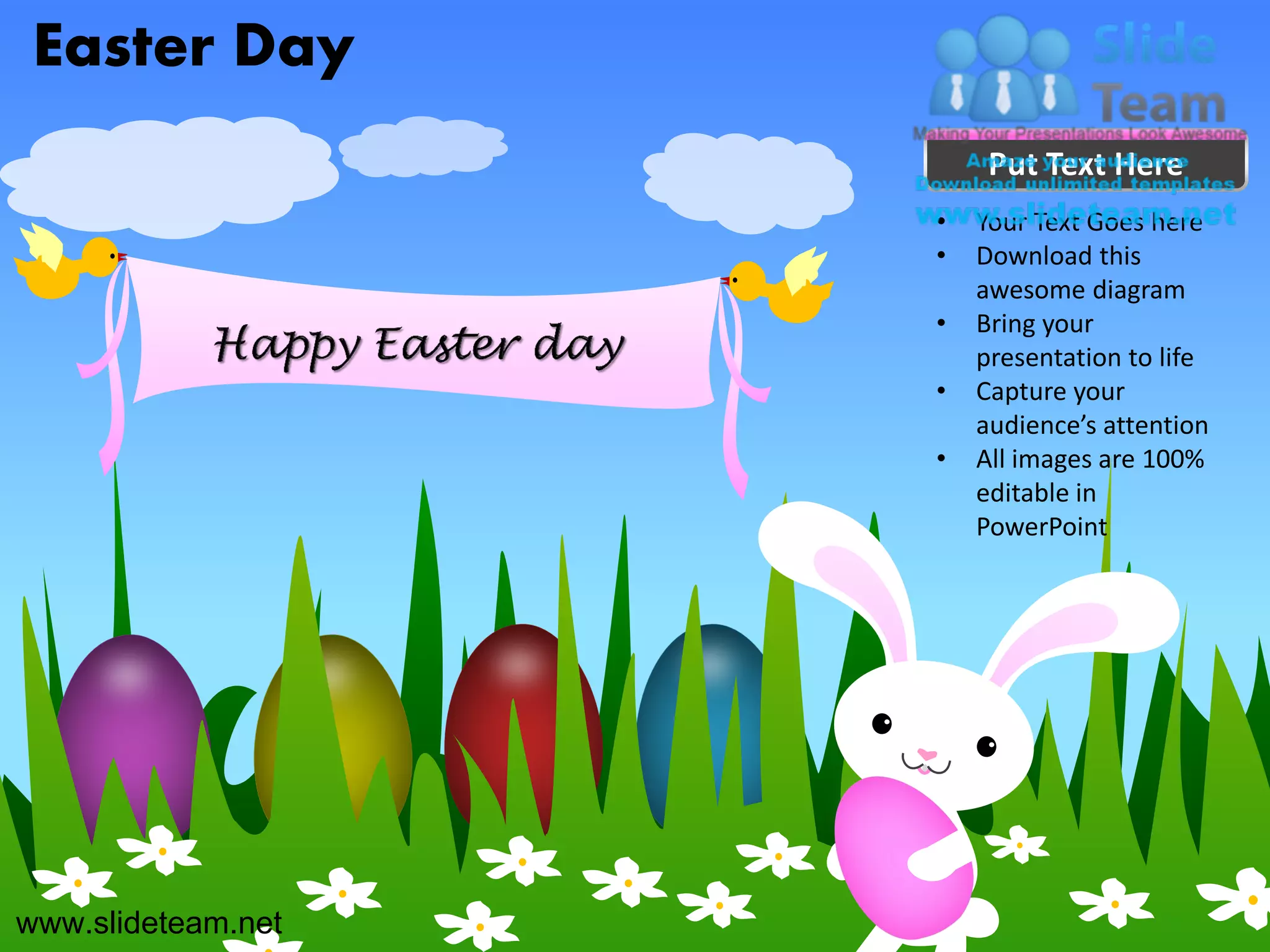 Easter Day
                         Put Text Here
                    •   Your Text Goes here
                    •   Download this
                        awesome diagram
                    •   Bring your
                        presentation to life
                    •   Capture your
                        audience’s attention
                    •   All images are 100%
                        editable in
                        PowerPoint




www.slideteam.net
 
