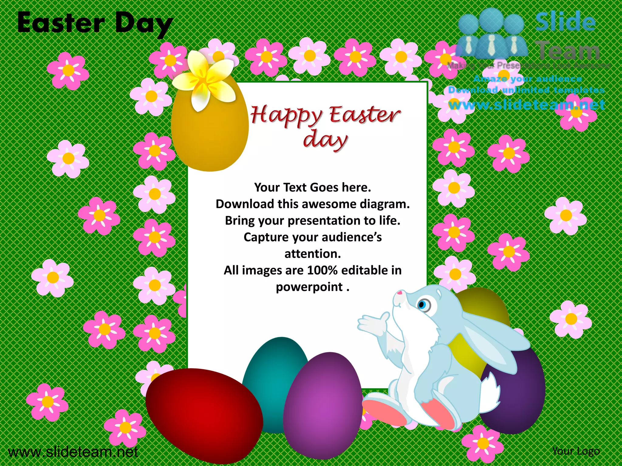 Easter Day




                           Your Text Goes here.
                    Download this awesome diagram.
                     Bring your presentation to life.
                         Capture your audience’s
                                attention.
                     All images are 100% editable in
                              powerpoint .




www.slideteam.net                                       Your Logo
 