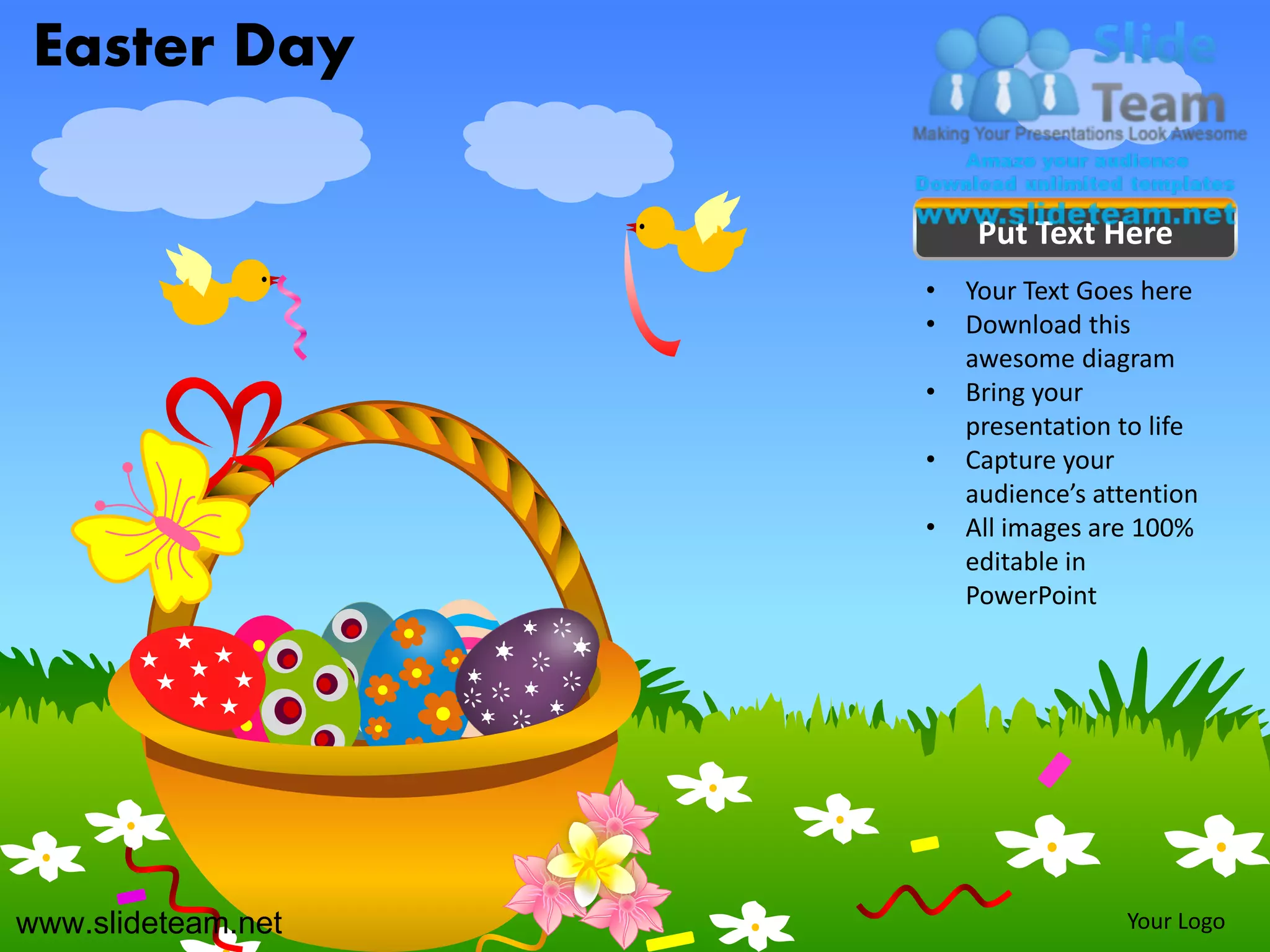 Easter Day

                         Put Text Here
                    •   Your Text Goes here
                    •   Download this
                        awesome diagram
                    •   Bring your
                        presentation to life
                    •   Capture your
                        audience’s attention
                    •   All images are 100%
                        editable in
                        PowerPoint




www.slideteam.net                    Your Logo
 