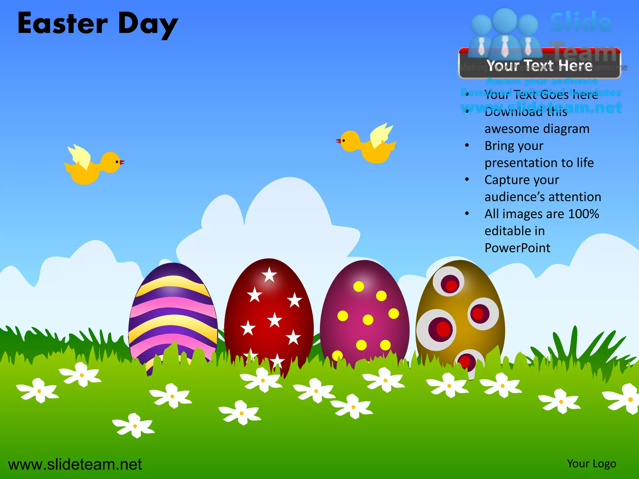 Easter Day
                        Your Text Here
                    •   Your Text Goes here
                    •   Download this
                        awesome diagram
                    •   Bring your
                        presentation to life
                    •   Capture your
                        audience’s attention
                    •   All images are 100%
                        editable in
                        PowerPoint




www.slideteam.net                     Your Logo
 