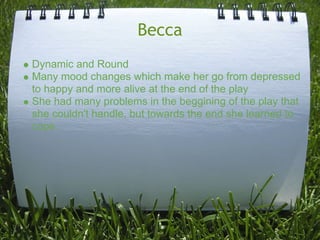 Becca
Dynamic and Round
Many mood changes which make her go from depressed
to happy and more alive at the end of the play
She had many problems in the beggining of the play that
she couldn't handle, but towards the end she learned to
cope.
 