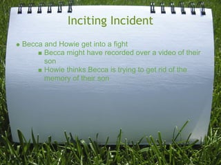 Inciting Incident
Becca and Howie get into a fight
      Becca might have recorded over a video of their
      son
      Howie thinks Becca is trying to get rid of the
      memory of their son
 