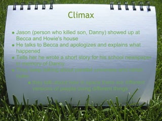 Climax
Jason (person who killed son, Danny) showed up at
Becca and Howie's house
He talks to Becca and apologizes and explains what
happened
Tells her he wrote a short story for his school newspaper
in memory of Danny
They keep talking about parallel universes and rabbit
holes
       they talk about how in space there are different
       versions of people doing different things
 
