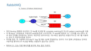RabbitMQ
• 위의 Routing 예제와 비슷하다. 단 Key를 비교할 때, complete matching이 아니라 pattern matching을 사용
• 이 때 Key는 .(마침표)로 구분되어 word(토큰)로 나누어지며, 각 word에 대하여 *는 1 단어를, #는 0또는 여
러 개의 단어를 의미한다는 것이다. 개인적인 생각이지만, *와 #대신 일반적인 와일드카드인 ?와 *를 사용하
는 것이 더 직관적이었을 것이다.
• 주의할 점은, 위 그림에서 P의 Key가 "lazy"일 때도 Q2에 전달된다는 것이다. 다시 말해 .(마침표)는 단어의
구분자일 뿐이며 X가 비교할 때에는 포함되지 않는다는 것이다.
• 따라서 C1, C2는 다른 메시지를 받으며, 하는 일도 다르다.
 